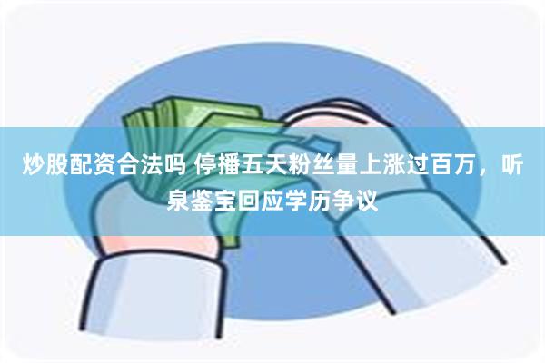 炒股配资合法吗 停播五天粉丝量上涨过百万，听泉鉴宝回应学历争议