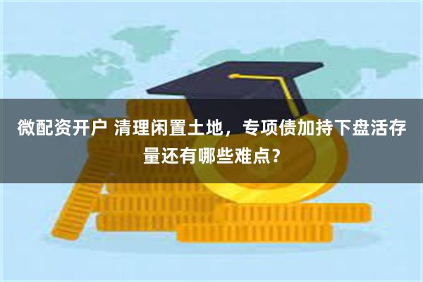 微配资开户 清理闲置土地，专项债加持下盘活存量还有哪些难点？