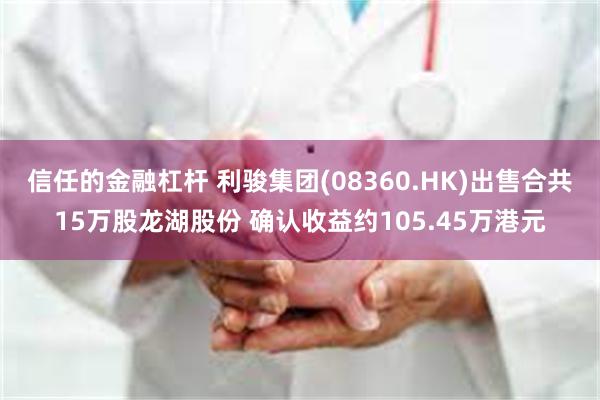 信任的金融杠杆 利骏集团(08360.HK)出售合共15万股龙湖股份 确认收益约105.45万港元