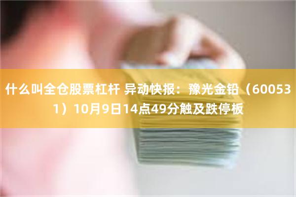 什么叫全仓股票杠杆 异动快报：豫光金铅（600531）10月9日14点49分触及跌停板