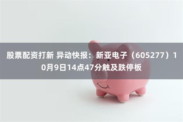 股票配资打新 异动快报：新亚电子（605277）10月9日14点47分触及跌停板