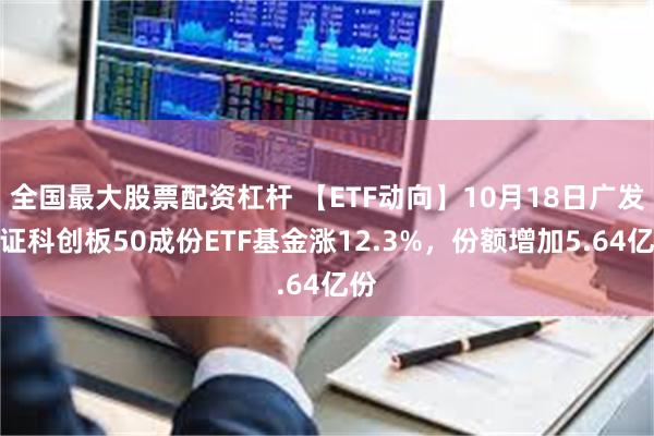 全国最大股票配资杠杆 【ETF动向】10月18日广发上证科创板50成份ETF基金涨12.3%，份额增加5.64亿份