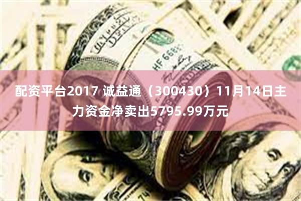 配资平台2017 诚益通（300430）11月14日主力资金净卖出5795.99万元