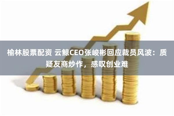 榆林股票配资 云鲸CEO张峻彬回应裁员风波：质疑友商炒作，感叹创业难