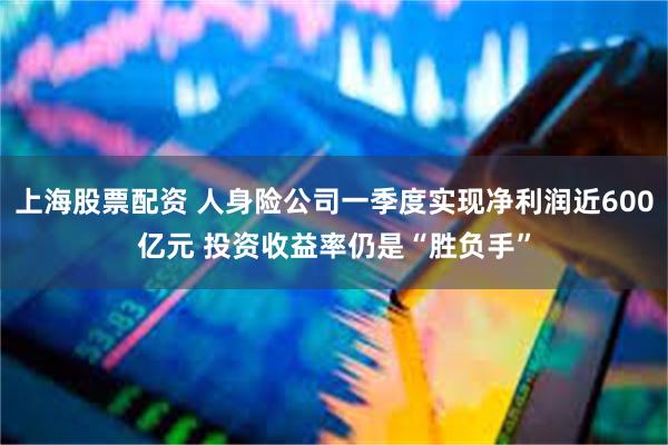 上海股票配资 人身险公司一季度实现净利润近600亿元 投资收益率仍是“胜负手”