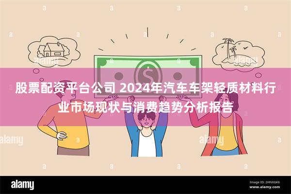 股票配资平台公司 2024年汽车车架轻质材料行业市场现状与消费趋势分析报告