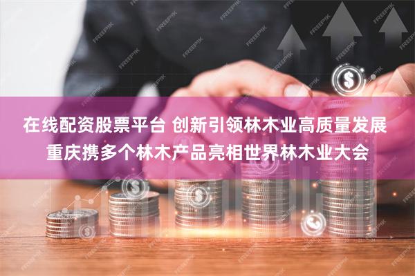 在线配资股票平台 创新引领林木业高质量发展 重庆携多个林木产品亮相世界林木业大会