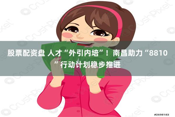 股票配资盘 人才“外引内培”！南昌助力“8810”行动计划稳步推进