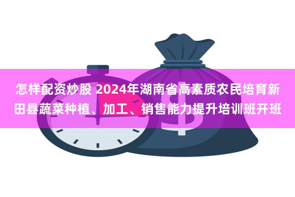 怎样配资炒股 2024年湖南省高素质农民培育新田县蔬菜种植、加工、销售能力提升培训班开班