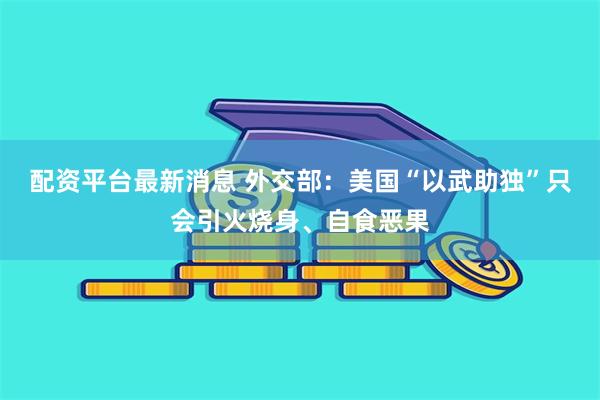 配资平台最新消息 外交部：美国“以武助独”只会引火烧身、自食恶果