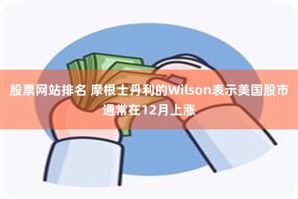 股票网站排名 摩根士丹利的Wilson表示美国股市通常在12月上涨