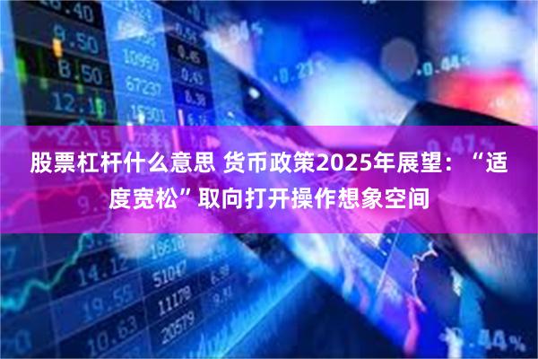 股票杠杆什么意思 货币政策2025年展望：“适度宽松”取向打开操作想象空间