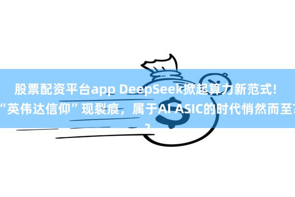 股票配资平台app DeepSeek掀起算力新范式! “英伟达信仰”现裂痕，属于AI ASIC的时代悄然而至?