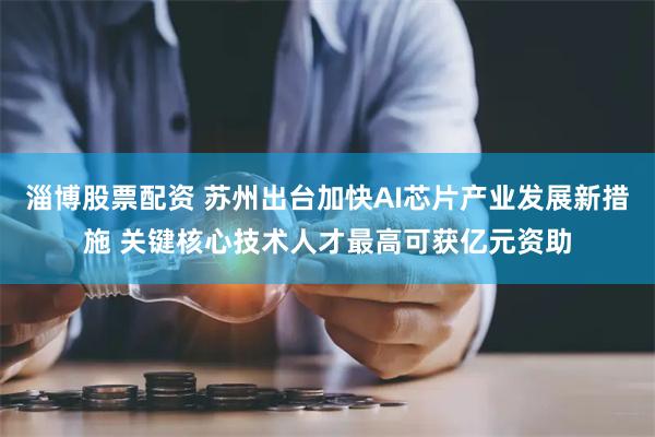 淄博股票配资 苏州出台加快AI芯片产业发展新措施 关键核心技术人才最高可获亿元资助