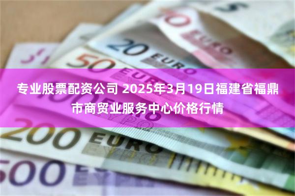 专业股票配资公司 2025年3月19日福建省福鼎市商贸业服务中心价格行情